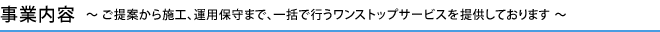 事業内容　～ ご提案から施工、運用保守まで、一括で行うワンストップサービスを提供しております ～